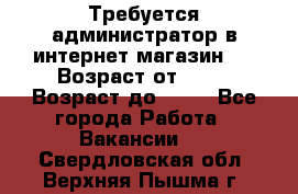 Требуется администратор в интернет магазин.  › Возраст от ­ 22 › Возраст до ­ 40 - Все города Работа » Вакансии   . Свердловская обл.,Верхняя Пышма г.